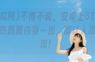 不得不说，安卓上51吃瓜网今日的热腾腾内容一出，就让人忍不住翻滚！