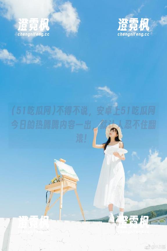 不得不说，安卓上51吃瓜网今日的热腾腾内容一出，就让人忍不住翻滚！