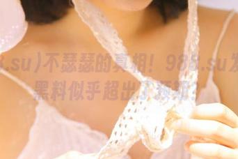 不瑟瑟的真相！988.su发布的黑料似乎超出了预期？