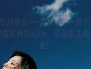 一边嗑瓜子一边下载五一吃瓜群众官网的app，这画面太美不敢想象！