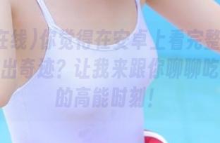 你觉得在安卓上看完整版内容会不会出奇迹？让我来跟你聊聊吃瓜在线的高能时刻！