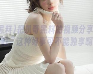 把扒哥黑料的视频分享给朋友们，这种好事可不能独享啊