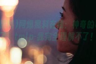 网爆黑料在线：神奇的事发生了，tmlp-我完全理解不了！