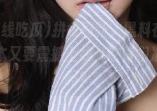 拼命刷新，黑料在线吃瓜最新版本又要震撼上线，吃货们准备好了吗？